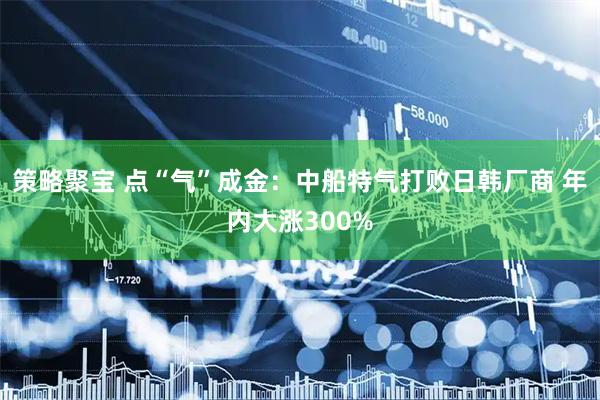 策略聚宝 点“气”成金：中船特气打败日韩厂商 年内大涨300%