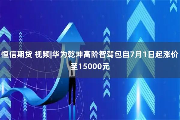 恒信期货 视频|华为乾坤高阶智驾包自7月1日起涨价至15000元