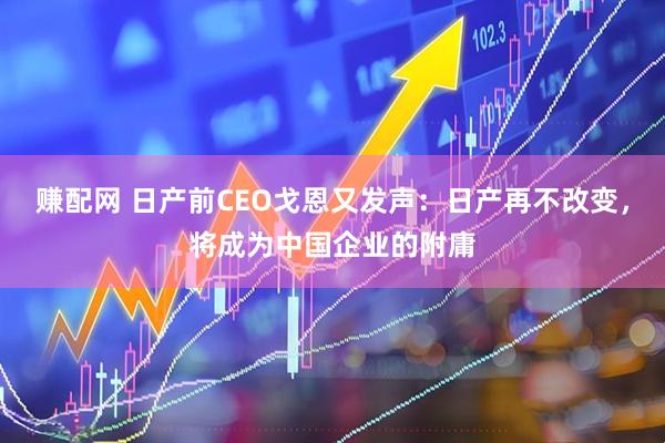 赚配网 日产前CEO戈恩又发声：日产再不改变，将成为中国企业的附庸