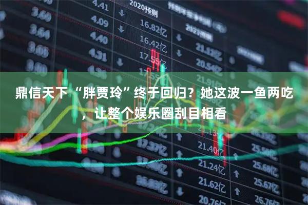 鼎信天下 “胖贾玲”终于回归？她这波一鱼两吃，让整个娱乐圈刮目相看