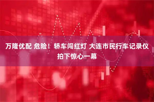 万隆优配 危险！轿车闯红灯 大连市民行车记录仪拍下惊心一幕
