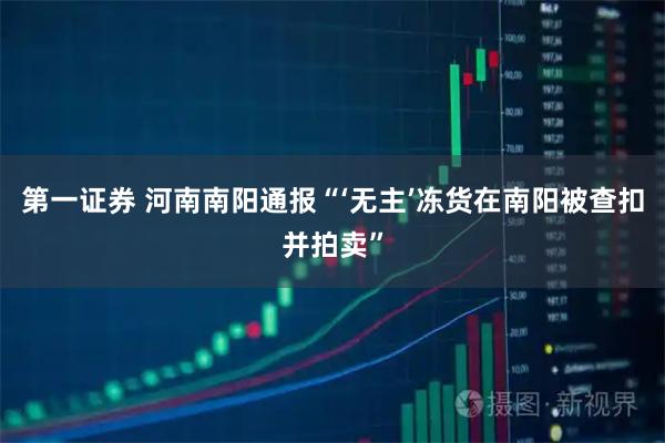 第一证券 河南南阳通报“‘无主’冻货在南阳被查扣并拍卖”