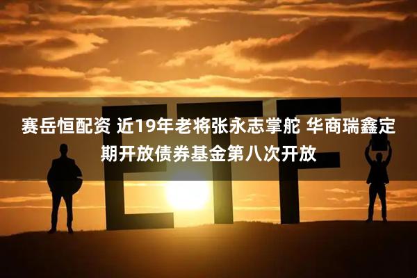 赛岳恒配资 近19年老将张永志掌舵 华商瑞鑫定期开放债券基金第八次开放