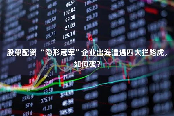 股巢配资 “隐形冠军”企业出海遭遇四大拦路虎，如何破？