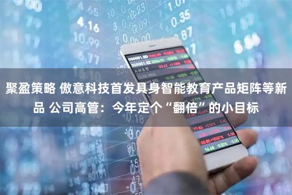 聚盈策略 傲意科技首发具身智能教育产品矩阵等新品 公司高管：今年定个“翻倍”的小目标