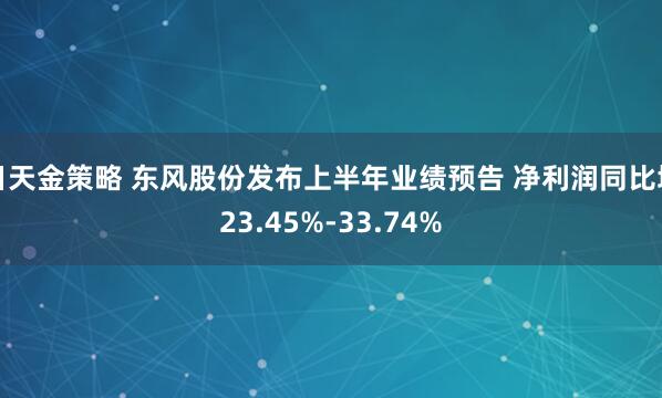 日天金策略 东风股份发布上半年业绩预告 净利润同比增23.45%-33.74%