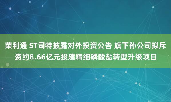 荣利通 ST司特披露对外投资公告 旗下孙公司拟斥资约8.66亿元投建精细磷酸盐转型升级项目