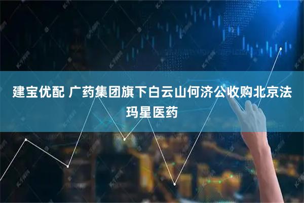 建宝优配 广药集团旗下白云山何济公收购北京法玛星医药