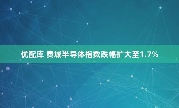 优配库 费城半导体指数跌幅扩大至1.7%