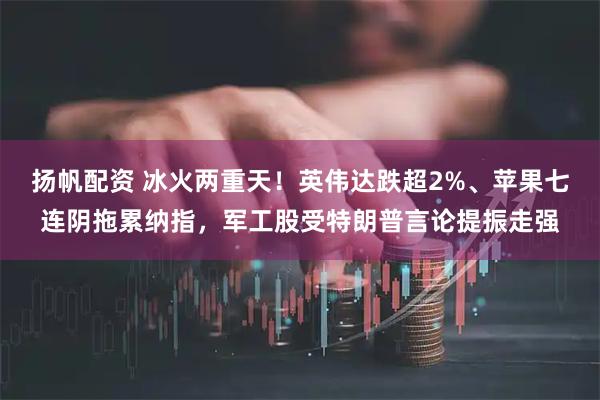 扬帆配资 冰火两重天！英伟达跌超2%、苹果七连阴拖累纳指，军工股受特朗普言论提振走强