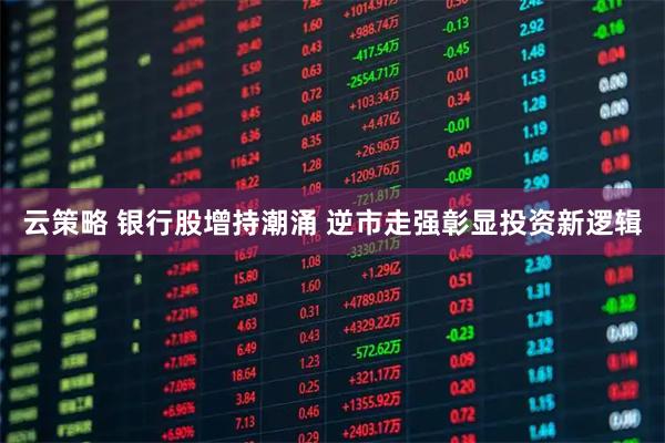 云策略 银行股增持潮涌 逆市走强彰显投资新逻辑