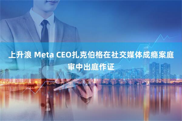 上升浪 Meta CEO扎克伯格在社交媒体成瘾案庭审中出庭作证