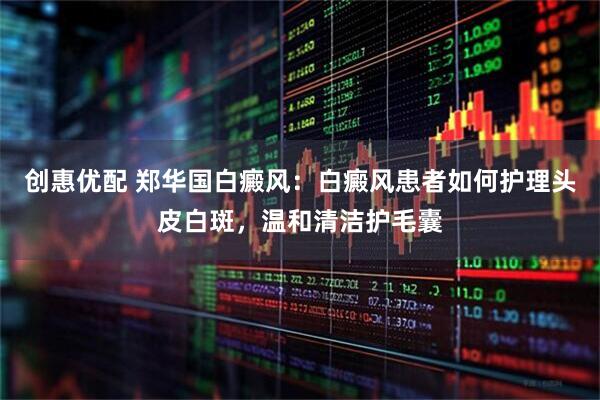 创惠优配 郑华国白癜风：白癜风患者如何护理头皮白斑，温和清洁护毛囊
