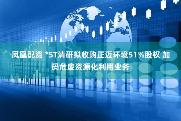 凤凰配资 *ST清研拟收购正迈环境51%股权 加码危废资源化利用业务