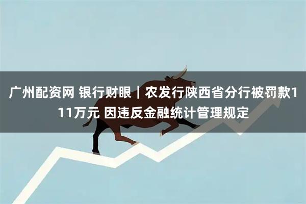 广州配资网 银行财眼｜农发行陕西省分行被罚款111万元 因违反金融统计管理规定