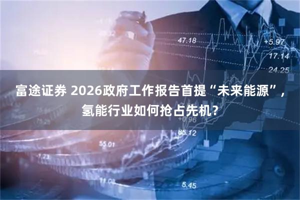 富途证券 2026政府工作报告首提“未来能源”，氢能行业如何抢占先机？