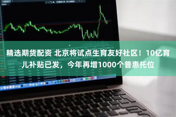 精选期货配资 北京将试点生育友好社区！10亿育儿补贴已发，今年再增1000个普惠托位