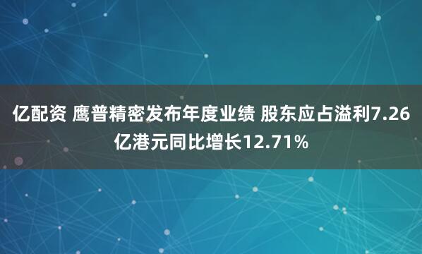 亿配资 鹰普精密发布年度业绩 股东应占溢利7.26亿港元同比增长12.71%