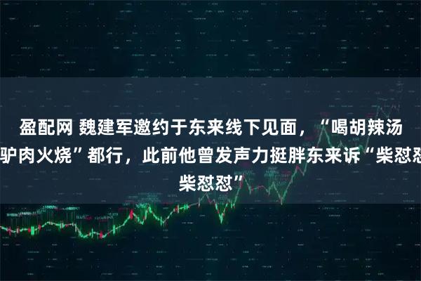 盈配网 魏建军邀约于东来线下见面，“喝胡辣汤吃驴肉火烧”都行，此前他曾发声力挺胖东来诉“柴怼怼”