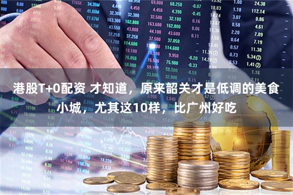 港股T+0配资 才知道，原来韶关才是低调的美食小城，尤其这10样，比广州好吃
