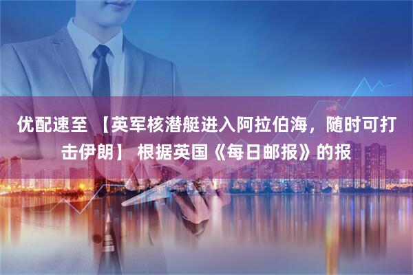 优配速至 【英军核潜艇进入阿拉伯海，随时可打击伊朗】 根据英国《每日邮报》的报