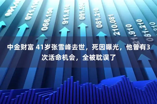 中金财富 41岁张雪峰去世,死因曝光,他曾有3次活命机会,全被耽误了
