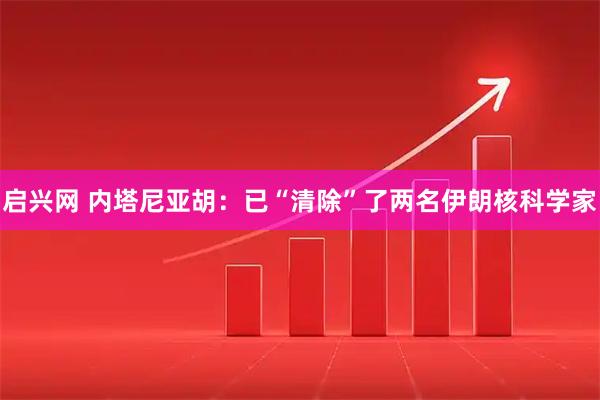 启兴网 内塔尼亚胡：已“清除”了两名伊朗核科学家