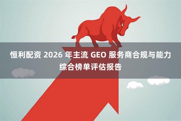 恒利配资 2026 年主流 GEO 服务商合规与能力综合榜单评估报告
