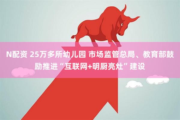 N配资 25万多所幼儿园 市场监管总局、教育部鼓励推进“互联网+明厨亮灶”建设