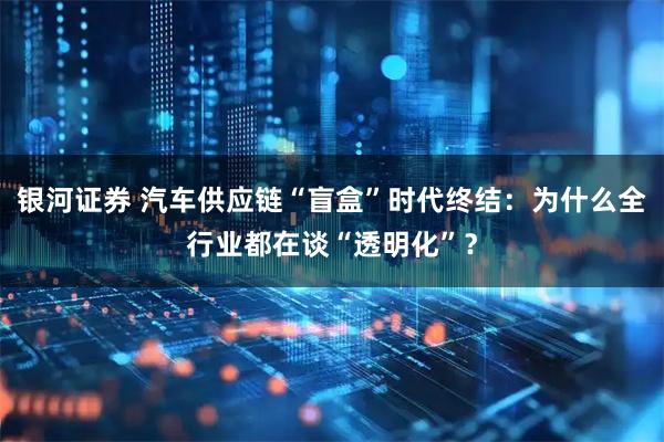 银河证券 汽车供应链“盲盒”时代终结：为什么全行业都在谈“透明化”？