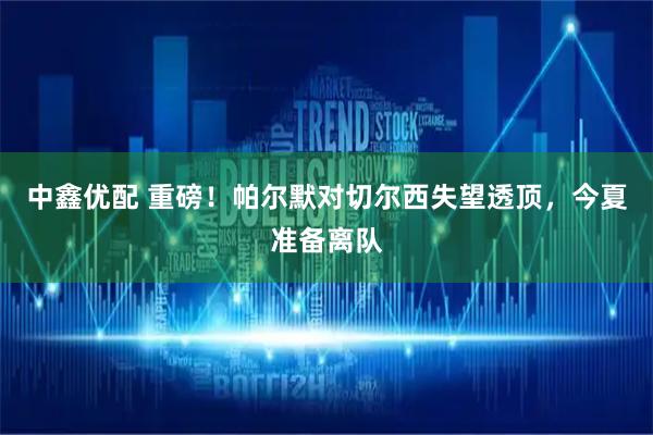 中鑫优配 重磅！帕尔默对切尔西失望透顶，今夏准备离队