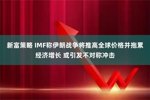 新富策略 IMF称伊朗战争将推高全球价格并拖累经济增长 或引发不对称冲击