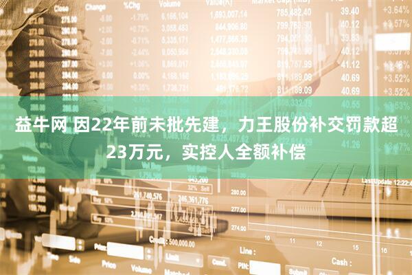 益牛网 因22年前未批先建，力王股份补交罚款超23万元，实控人全额补偿
