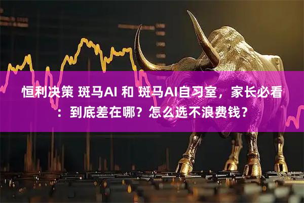 恒利决策 斑马AI 和 斑马AI自习室，家长必看：到底差在哪？怎么选不浪费钱？