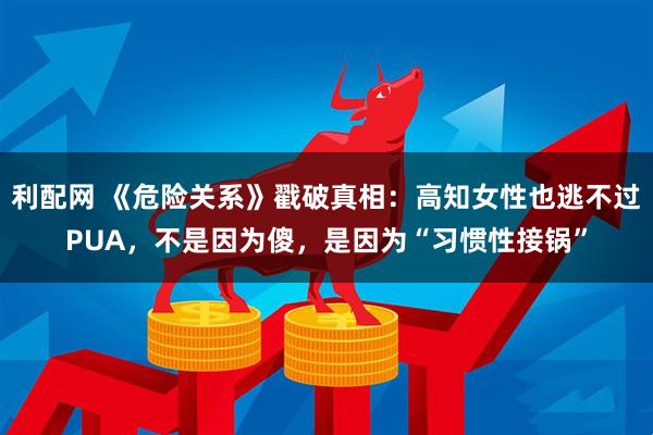 利配网 《危险关系》戳破真相:高知女性也逃不过PUA,不是因为傻,是因为“习惯性接锅”