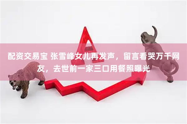 配资交易宝 张雪峰女儿再发声，留言看哭万千网友，去世前一家三口用餐照曝光