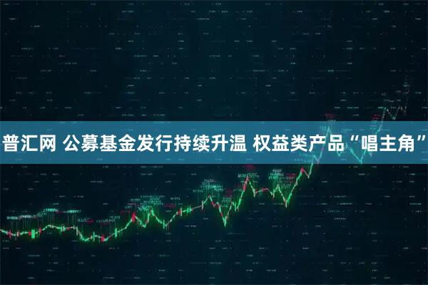 普汇网 公募基金发行持续升温 权益类产品“唱主角”