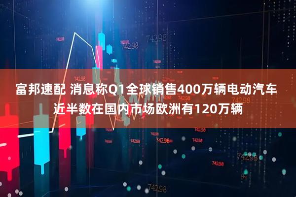 富邦速配 消息称Q1全球销售400万辆电动汽车 近半数在国内市场欧洲有120万辆