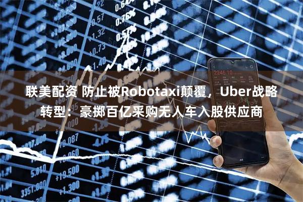 联美配资 防止被Robotaxi颠覆，Uber战略转型：豪掷百亿采购无人车入股供应商