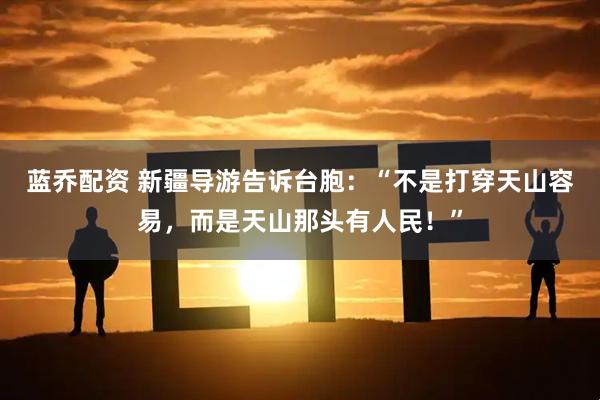 蓝乔配资 新疆导游告诉台胞：“不是打穿天山容易，而是天山那头有人民！”