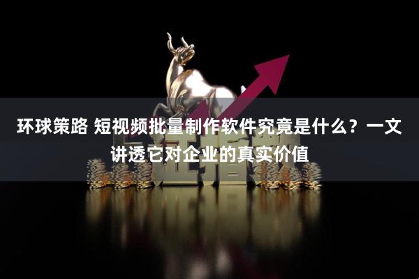 环球策路 短视频批量制作软件究竟是什么？一文讲透它对企业的真实价值