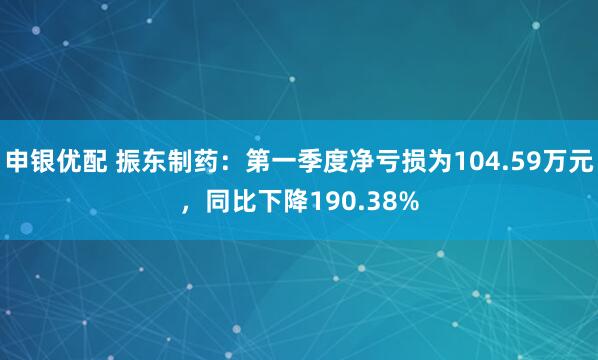 申银优配 振东制药：第一季度净亏损为104.59万元，同比下降190.38%