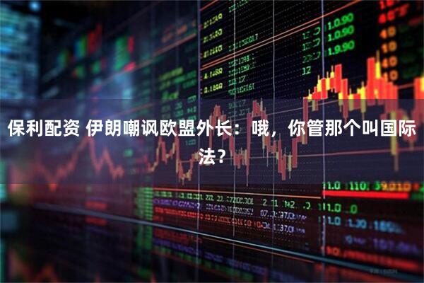 保利配资 伊朗嘲讽欧盟外长：哦，你管那个叫国际法？