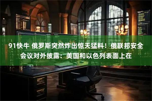 91快牛 俄罗斯突然炸出惊天猛料！俄联邦安全会议对外披露：美国和以色列表面上在