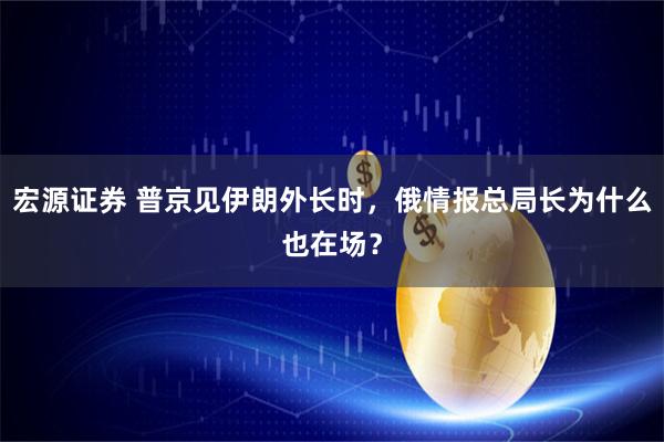 宏源证券 普京见伊朗外长时，俄情报总局长为什么也在场？