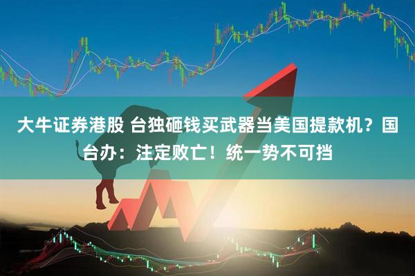 大牛证券港股 台独砸钱买武器当美国提款机？国台办：注定败亡！统一势不可挡