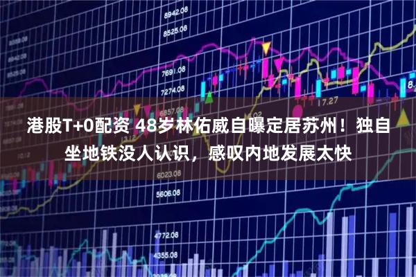 港股T+0配资 48岁林佑威自曝定居苏州！独自坐地铁没人认识，感叹内地发展太快