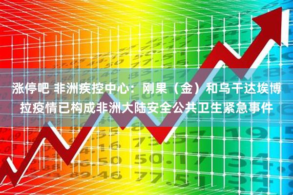 涨停吧 非洲疾控中心：刚果（金）和乌干达埃博拉疫情已构成非洲大陆安全公共卫生紧急事件
