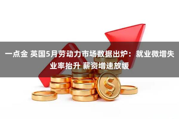 一点金 英国5月劳动力市场数据出炉：就业微增失业率抬升 薪资增速放缓