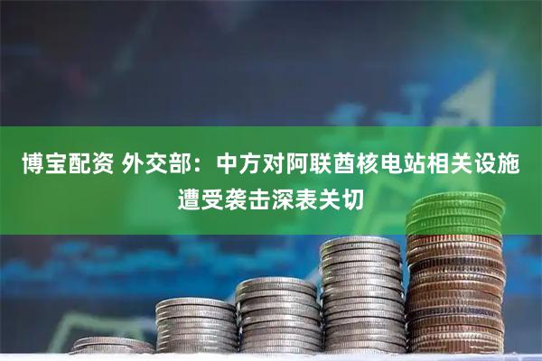 博宝配资 外交部：中方对阿联酋核电站相关设施遭受袭击深表关切